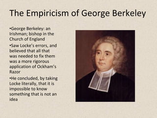 The Empiricism of George Berkeley George Berkeley: an Irishman; bishop in the Church of England Saw Locke’s errors, and believed that all that was needed to fix them was a more rigorous application of Ockham’s Razor He concluded, by taking Locke literally, that it is impossible to know something that is not an idea 