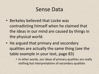Sense Data Berkeley believed that Locke was contradicting himself when he claimed that the ideas in our mind are caused by things in the physical world. He argued that primary and secondary qualities are actually the same thing (see the table example in your text, page 83) In other words, our ideas of primary qualities are really nothing but interpretations of secondary qualities 