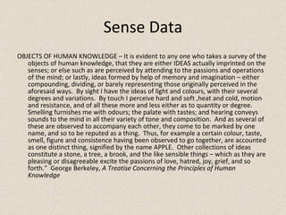 Sense Data OBJECTS OF HUMAN KNOWLEDGE – It is evident to any one who takes a survey of the objects of human knowledge, that they are either IDEAS actually imprinted on the senses; or else such as are perceived by attending to the passions and operations of the mind; or lastly, ideas formed by help of memory and imagination – either compounding, dividing, or barely representing those originally perceived in the aforesaid ways.  By sight I have the ideas of light and colours, with their several degrees and variations.  By touch I perceive hard and soft ,heat and cold, motion and resistance, and of all these more and less either as to quantity or degree.  Smelling furnishes me with odours; the palate with tastes; and hearing conveys sounds to the mind in all their variety of tone and composition.  And as several of these are observed to accompany each other, they come to be marked by one name, and so to be reputed as a thing.  Thus, for example a certain colour, taste, smell, figure and consistence having been observed to go together, are accounted as one distinct thing, signified by the name APPLE.  Other collections of ideas constitute a stone, a tree, a brook, and the like sensible things – which as they are pleasing or disagreeable excite the passions of love, hatred, joy, grief, and so forth.”  George Berkeley,  A Treatise Concerning the Principles of Human Knowledge 