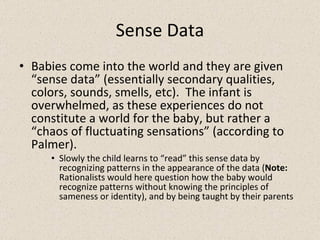 Sense Data Babies come into the world and they are given “sense data” (essentially secondary qualities, colors, sounds, smells, etc).  The infant is overwhelmed, as these experiences do not constitute a world for the baby, but rather a “chaos of fluctuating sensations” (according to Palmer). Slowly the child learns to “read” this sense data by recognizing patterns in the appearance of the data ( Note:  Rationalists would here question how the baby would recognize patterns without knowing the principles of sameness or identity), and by being taught by their parents 