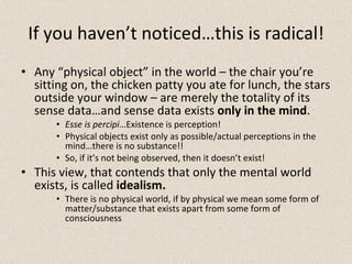 If you haven’t noticed…this is radical! Any “physical object” in the world – the chair you’re sitting on, the chicken patty you ate for lunch, the stars outside your window – are merely the totality of its sense data…and sense data exists  only in the mind . Esse is percipi …Existence is perception!  Physical objects exist only as possible/actual perceptions in the mind…there is no substance!! So, if it’s not being observed, then it doesn’t exist! This view, that contends that only the mental world exists, is called  idealism. There is no physical world, if by physical we mean some form of matter/substance that exists apart from some form of consciousness 