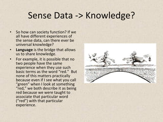 Sense Data -> Knowledge? So how can society function? If we all have different experiences of the sense data, can there ever be universal knowledge? Language  is the bridge that allows us to share knowledge. For example, it is possible that no two people have the same experience when they use such basic terms as the word “red.”  But none of this matters practically because even if I see what you call “green” when I look at something “red,” we both describe it as being red because we were taught to associate that particular word (“red”) with that particular experience. 