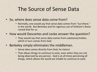 The Source of Sense Data So, where does sense data come from? Normally, one would say that sense data comes from “out there,” in the world.  But Berkeley and his vigorous use of Ockham’s Razor ruined that for us. How would Descartes and Locke answer the question? They would say that sense data comes from substance/matter, which in turn comes from God Berkeley simply eliminates the middleman. Sense data comes directly from God, he claims! That allows things to continue to exist, even when they are not being observed by any person.  God is at all times perceiving all things, which allows the world we inhabit to continue to exist. 