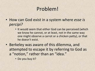 Problem! How can God exist in a system where  esse is percipi? It would seem that either God can be perceived (which we know he cannot, or at least, not in the same way one might observe a carrot or a chicken patty), or that he doesn’t exist. Berkeley was aware of this dilemma, and attempted to escape it by referring to God as a “notion,” rather than an “idea.” Do you buy it? 