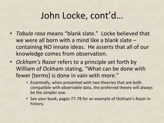 John Locke, cont’d… Tabula rasa  means “blank slate.”  Locke believed that we were all born with a mind like a blank slate – containing NO innate ideas.  He asserts that all of our knowledge comes from observation. Ockham’s Razor  refers to a principle set forth by William of Ockham stating, “What can be done with fewer [terms] is done in vain with more.” Essentially, when presented with two theories that are both compatible with observable data, the preferred theory will always be the simpler one. See your book, pages 77-78 for an example of Ockham’s Razor in history. 