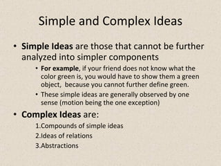 Simple and Complex Ideas Simple Ideas  are those that cannot be further analyzed into simpler components For example , if your friend does not know what the color green is, you would have to show them a green object,  because you cannot further define green. These simple ideas are generally observed by one sense (motion being the one exception) Complex Ideas  are: Compounds of simple ideas Ideas of relations Abstractions 