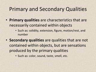 Primary and Secondary Qualities Primary qualities  are characteristics that are necessarily contained within objects Such as: solidity, extension, figure, motion/rest, and number Secondary qualities  are qualities that are not contained within objects, but are sensations produced by the primary qualities Such as: color, sound, taste, smell, etc. 