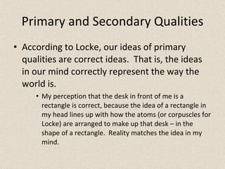 Primary and Secondary Qualities According to Locke, our ideas of primary qualities are correct ideas.  That is, the ideas in our mind correctly represent the way the world is. My perception that the desk in front of me is a rectangle is correct, because the idea of a rectangle in my head lines up with how the atoms (or corpuscles for Locke) are arranged to make up that desk – in the shape of a rectangle.  Reality matches the idea in my mind. 