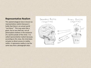 Representative Realism This epistemological view is known as representative realism because it holds that there is an actual world “out there.”  This may seem like a given, but as we shall see, not all philosophers believe in the existence of a world outside of the mind.  It is called  representative  realism because, according to this view, the mind does not give us direct access to reality; rather, it represents reality in my the same way that a photograph does. 