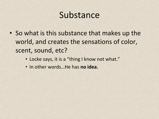 Substance So what is this substance that makes up the world, and creates the sensations of color, scent, sound, etc? Locke says, it is a “thing I know not what.” In other words…He has  no idea. 