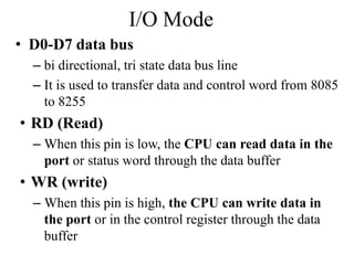 I/O Mode
• D0-D7 data bus
– bi directional, tri state data bus line
– It is used to transfer data and control word from 8085
to 8255
• RD (Read)
– When this pin is low, the CPU can read data in the
port or status word through the data buffer
• WR (write)
– When this pin is high, the CPU can write data in
the port or in the control register through the data
buffer
 