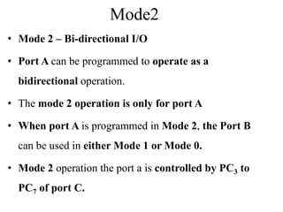 Mode2
• Mode 2 – Bi-directional I/O
• Port A can be programmed to operate as a
bidirectional operation.
• The mode 2 operation is only for port A
• When port A is programmed in Mode 2, the Port B
can be used in either Mode 1 or Mode 0.
• Mode 2 operation the port a is controlled by PC3 to
PC7 of port C.
 