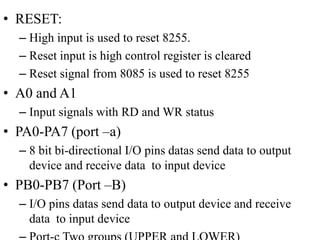 • RESET:
– High input is used to reset 8255.
– Reset input is high control register is cleared
– Reset signal from 8085 is used to reset 8255
• A0 and A1
– Input signals with RD and WR status
• PA0-PA7 (port –a)
– 8 bit bi-directional I/O pins datas send data to output
device and receive data to input device
• PB0-PB7 (Port –B)
– I/O pins datas send data to output device and receive
data to input device
 