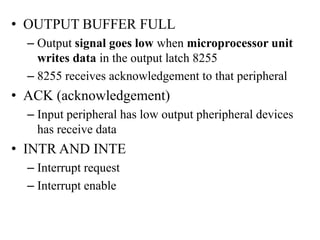 • OUTPUT BUFFER FULL
– Output signal goes low when microprocessor unit
writes data in the output latch 8255
– 8255 receives acknowledgement to that peripheral
• ACK (acknowledgement)
– Input peripheral has low output pheripheral devices
has receive data
• INTR AND INTE
– Interrupt request
– Interrupt enable
 