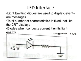 LED Interface
•Light Emitting diodes are used to display, events
are messages.
•Total number of characteristics is fixed, not like
the CRT displays
•Diodes when conducts current it emits light
energy
 