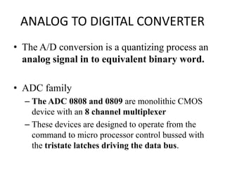 ANALOG TO DIGITAL CONVERTER
• The A/D conversion is a quantizing process an
analog signal in to equivalent binary word.
• ADC family
– The ADC 0808 and 0809 are monolithic CMOS
device with an 8 channel multiplexer
– These devices are designed to operate from the
command to micro processor control bussed with
the tristate latches driving the data bus.
 