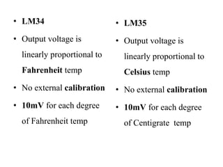 • LM34
• Output voltage is
linearly proportional to
Fahrenheit temp
• No external calibration
• 10mV for each degree
of Fahrenheit temp
• LM35
• Output voltage is
linearly proportional to
Celsius temp
• No external calibration
• 10mV for each degree
of Centigrate temp
 