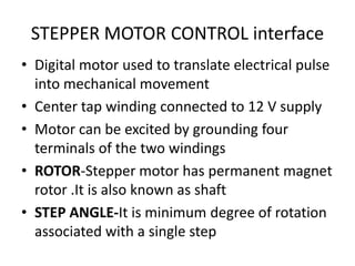 STEPPER MOTOR CONTROL interface
• Digital motor used to translate electrical pulse
into mechanical movement
• Center tap winding connected to 12 V supply
• Motor can be excited by grounding four
terminals of the two windings
• ROTOR-Stepper motor has permanent magnet
rotor .It is also known as shaft
• STEP ANGLE-It is minimum degree of rotation
associated with a single step
 