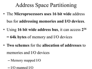 Address Space Partitioning
• The Microprocessors uses 16 bit wide address
bus for addressing memories and I/O devices.
• Using 16 bit wide address bus, it can access 216
= 64k bytes of memory and I/O devices
• Two schemes for the allocation of addresses to
memories and I/O devices
– Memory mapped I/O
– I/O mapped I/O
 