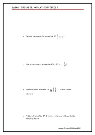 BA301 : ENGINEERING MATHEMATHICS 3




                                                         3 1 1
        b) Calculate the 6th and 10th terms of the GP:    , , ,....
                                                         2 2 6




                                                                   1
        c) What is the number of terms in the GP 81, 27, 9, ….,       ?
                                                                   27




                                                1 1 1
        d) Given that the nth term of the GP      , , , ….. is 128. Find the
                                               32 8 2
            value of n.




        e) Find the nth term of the GP -8, -4, -2, …. in terms of n. Hence, find the
            6th term of the GP.




                                                           Anisah Ahmad JMSK Jun 2011
 