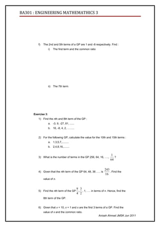 BA301 : ENGINEERING MATHEMATHICS 3




         f)   The 2nd and 5th terms of a GP are 1 and -8 respectively. Find :
                    i)    The first term and the common ratio




                    ii)   The 7th term




      Exercise 3:
         1) Find the nth and 8th term of the GP :
                    a. -3, 9, -27, 81, ......
                    b. 16, -8, 4, 2, ……..


         2) For the following GP, calculate the value for the 10th and 15th terms :
                    a. 1,3,5,7,.........
                    b. 2,4,8,16,........


                                                                            1
         3) What is the number of terms in the GP 256, 64, 16, ….,             ?
                                                                            64


                                                                       243
         4) Given that the nth term of the GP 64, 48, 36 ….. is            . Find the
                                                                       16
              value of n.


                                                9 3
         5) Find the nth term of the GP          , , 1, …. in terms of n. Hence, find the
                                                4 2
              8th term of the GP.


         6) Given that x + 10, x + 1 and x are the first 3 terms of a GP. Find the
              value of x and the common ratio.
                                                                  Anisah Ahmad JMSK Jun 2011
 