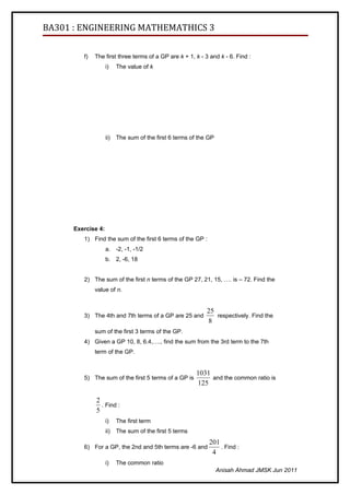 BA301 : ENGINEERING MATHEMATHICS 3

         f)   The first three terms of a GP are k + 1, k - 3 and k - 6. Find :
                    i)    The value of k




                    ii)   The sum of the first 6 terms of the GP




      Exercise 4:
         1) Find the sum of the first 6 terms of the GP :
                    a. -2, -1, -1/2
                    b. 2, -6, 18


         2) The sum of the first n terms of the GP 27, 21, 15, …. is – 72. Find the
              value of n.


                                                             25
         3) The 4th and 7th terms of a GP are 25 and            respectively. Find the
                                                             8
              sum of the first 3 terms of the GP.
         4) Given a GP 10, 8, 6.4,…., find the sum from the 3rd term to the 7th
              term of the GP.


                                                         1031
         5) The sum of the first 5 terms of a GP is           and the common ratio is
                                                         125

              2
                . Find :
              5
                    i)    The first term
                    ii)   The sum of the first 5 terms
                                                              201
         6) For a GP, the 2nd and 5th terms are -6 and            . Find :
                                                               4
                    i)    The common ratio
                                                                   Anisah Ahmad JMSK Jun 2011
 