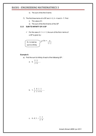 BA301 : ENGINEERING MATHEMATHICS 3
                   ii)   The sum of the first 5 terms


          7) The first three terms of a GP are h + 2, h - 4 and h - 7. Find :
                   i)    The value of h
                   ii)   The sum of the first 8 terms of the GP
      3.3.3   SUM TO INFINITY OF A GP


                  For the case of -1 < r < 1, the sum of the first n terms of
                   a GP is given by :


                                          S∞ =    a
               S∞ is read as
                                                 1–r
               sum to infinity




      Example 8:
          a) Find the sum to infinity of each of the following GP :
                            5 5
                   a. 5,     , , ....
                            3 9




                            1 4 1 1
                   b. 1,     , , , , ....
                            2 3 4 8




                                       1 1
                   c.    4, -2, 1, −    , ,
                                       2 4



                                                                  Anisah Ahmad JMSK Jun 2011
 