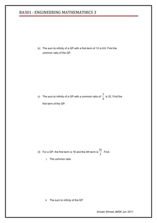 BA301 : ENGINEERING MATHEMATHICS 3




        b) The sum to infinity of a GP with a first term of 12 is 9.6. Find the
            common ratio of the GP.




                                                                   3
        c) The sum to infinity of a GP with a common ratio of        is 32. Find the
                                                                   4
            first term of the GP.




                                                                16
        d) For a GP, the first term is 18 and the 4th term is      . Find :
                                                                 3
               i. The common ratio




              ii. The sum to infinity of the GP



                                                            Anisah Ahmad JMSK Jun 2011
 