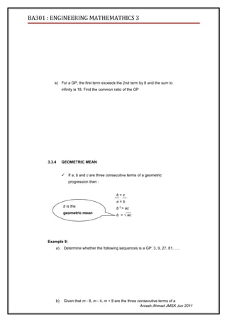BA301 : ENGINEERING MATHEMATHICS 3




          e) For a GP, the first term exceeds the 2nd term by 8 and the sum to
               infinity is 18. Find the common ratio of the GP




      3.3.4    GEOMETRIC MEAN


                  If a, b and c are three consecutive terms of a geometric
                   progression then :


                                                b=c
                                                a=b
                b is the                        b 2 = ac
                geometric mean
                                                b = √ ac
                of a and c




      Example 9:
          a)    Determine whether the following sequences is a GP: 3, 9, 27, 81, ….




          b)    Given that m - 8, m - 4, m + 8 are the three consecutive terms of a
                                                              Anisah Ahmad JMSK Jun 2011
 