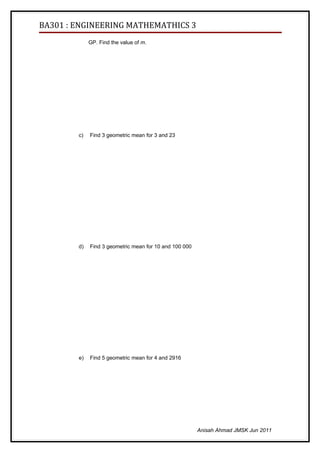 BA301 : ENGINEERING MATHEMATHICS 3
             GP. Find the value of m.




        c)   Find 3 geometric mean for 3 and 23




        d)   Find 3 geometric mean for 10 and 100 000




        e)   Find 5 geometric mean for 4 and 2916




                                                        Anisah Ahmad JMSK Jun 2011
 