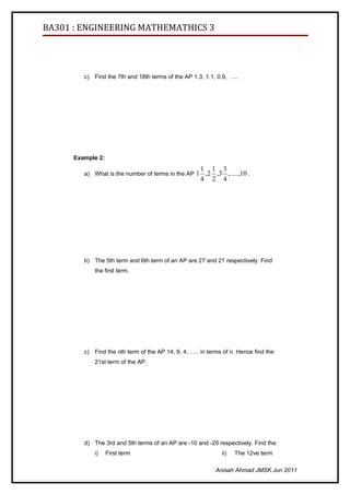 BA301 : ENGINEERING MATHEMATHICS 3




         c) Find the 7th and 18th terms of the AP 1.3, 1.1, 0.9, ….




      Example 2:
                                                      1   1 3
         a) What is the number of terms in the AP 1 ,2     ,3 ,.....,10 .
                                                      4   2 4




         b) The 5th term and 6th term of an AP are 27 and 21 respectively. Find
             the first term.




         c) Find the nth term of the AP 14, 9, 4, ….. in terms of n. Hence find the
             21st term of the AP.




         d) The 3rd and 5th terms of an AP are -10 and -20 respectively. Find the:
             i)    First term                                 ii)   The 12ve term

                                                            Anisah Ahmad JMSK Jun 2011
 