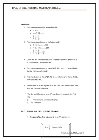 BA301 : ENGINEERING MATHEMATHICS 3




      Exercise 1:
          1) Find the 6th and the 15th terms of the AP:
                      a. 1, 5, 9, ……
                      b. -4, -7, -10, ……
                           1 1 2
                      c.    , , ,.....
                           3 2 3
          2) Find the number of terms in the following AP:
                      a. 3, 10, 17, …… , 143
                      b. -143, -130, …… , 221
                           5 7 9       33
                      c.    , , ,....,
                           4 4 4       4

          3) Given that the 4th term of an AP is 12 and the common difference is
                2. Find the first 3 terms of the AP.


          4) Find the number of terms of the AP 407, 401, 395, ….. , -133. Hence,
                find the 20th term of the AP.


          5) Find the nth term of the AP 21, 15, 9, ….. in terms of n. Hence find the
                17th term of the AP.


          6) The nth term of an AP is given by Tn = 4 – 9n. Find the first term, 10th
                term and common difference.


              7) The 3rd and 12ve terms of an AP are -3 and 24 respectively. Find
                 the:
                i)         First term and common difference
                ii)     The 15th term




      3.2.2      SUM OF THE FIRST n TERMS OF AN AP


                     The sum of the first n terms, Sn of an AP is given by:




                                                   n
                                            Sn =     [ 2a + ( n - 1 ) d ]
                                                   2

                                                                     Anisah Ahmad JMSK Jun 2011
 