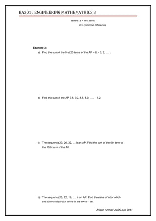 BA301 : ENGINEERING MATHEMATHICS 3
                                        Where: a = first term
                                               d = common difference




      Example 3:
         a) Find the sum of the first 20 terms of the AP – 8, – 3, 2, …. .




         b) Find the sum of the AP 9.8, 9.2, 8.6, 8.0, …., – 5.2.




         c) The sequence 20, 26, 32, … is an AP. Find the sum of the 6th term to
             the 15th term of the AP.




         d) The sequence 25, 22, 19, …. is an AP. Find the value of n for which
             the sum of the first n terms of the AP is 116.


                                                                Anisah Ahmad JMSK Jun 2011
 
