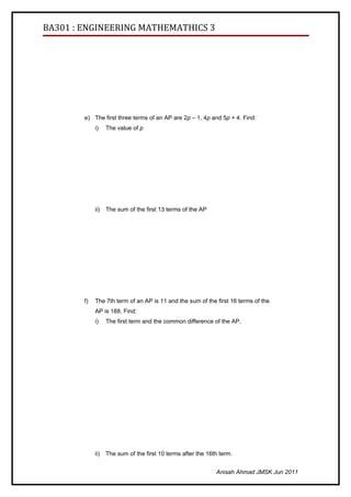 BA301 : ENGINEERING MATHEMATHICS 3




        e) The first three terms of an AP are 2p – 1, 4p and 5p + 4. Find:
             i)    The value of p




             ii)   The sum of the first 13 terms of the AP




        f)   The 7th term of an AP is 11 and the sum of the first 16 terms of the
             AP is 188. Find:
             i)    The first term and the common difference of the AP.




             ii)   The sum of the first 10 terms after the 16th term.


                                                              Anisah Ahmad JMSK Jun 2011
 