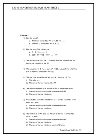 BA301 : ENGINEERING MATHEMATHICS 3




      Exercise 2:
         1) Find the sum of :
                    a. The first 9 terms of the AP 7, 11, 15, 19, …. .
                    b. The first 12 terms of the AP 10, 4, -2, …. .


         2) Find the sum of the following AP:
                    a. 1 + 3 + 5 + …… + 101
                    b. 205 + 200 + 195 + 190 + ….. + 105


         3) The sequence -30, -22, -14, …. is an AP. Find the sum from the 9th
             term to the 14th term of the AP.


         4) The sequence -9, -5, -1, …. is an AP. Find the value of n for which the
             sum of the first n terms of the AP is 90.


         5) The first three terms of an AP are k – 3, k + 3 and 2k + 2. Find:
             i)     The value of k
             ii)    The sum of the first 9 terms of the AP


         6) The 5th and 9th terms of an AP are 37 and 65 respectively. Find:
             i)     The first term and the common difference of the AP.
             ii)    The sum of the first 15th terms.


         7) Given that the sum of the first 4 terms is 34 and the sum of the next 4
             terms is 82. Find:
             i)     The first term and the common difference of the AP.
             ii)    The sum of the first 10th terms.


         8) The 5th term of an AP is 10 and the sum of the first 10 terms of the
             AP is 115. Find:
             i)     The first term and the common difference of the AP.
             ii)    The sum of the first 20th terms.
             iii) The sum of the first 10th terms after the 10 terms.


                                                               Anisah Ahmad JMSK Jun 2011
 