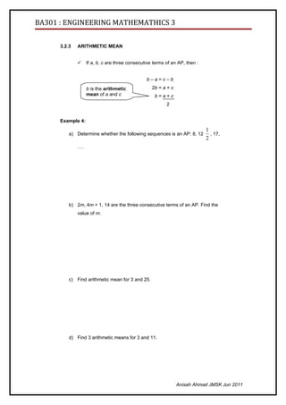 BA301 : ENGINEERING MATHEMATHICS 3

      3.2.3   ARITHMETIC MEAN


                  If a, b, c are three consecutive terms of an AP, then :


                                                b–a=c–b
                   b is the arithmetic             2b = a + c
                   mean of a and c                  b=a+c
                                                          2


      Example 4:
                                                                             1
          a) Determine whether the following sequences is an AP: 8, 12         , 17,
                                                                             2
              ….




          b) 2m, 4m + 1, 14 are the three consecutive terms of an AP. Find the
              value of m.




          c) Find arithmetic mean for 3 and 25.




          d) Find 3 arithmetic means for 3 and 11.




                                                                Anisah Ahmad JMSK Jun 2011
 