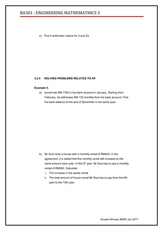 BA301 : ENGINEERING MATHEMATHICS 3




          e) Find 4 arithmetic means for 3 and 23.




      3.2.4    SOLVING PROBLEMS RELATED TO AP


      Example 5:
          a)   Ismail has RM 1760 in his bank account in January. Starting from
               February, he withdraws RM 135 monthly from his bank account. Find
               his bank balance at the end of December in the same year.




          b)   Mr Siva rents a house with a monthly rental of RM420. in the
               agreement, it is stated that the monthly rental will increase by the
               same amount each year. In the 8th year, Mr Siva has to pay a monthly
               rental of RM560. Calculate :
               i. The increase in the yearly rental
               ii. The total amount of house rental Mr Siva has to pay from the 6th
                   year to the 12th year.




                                                               Anisah Ahmad JMSK Jun 2011
 