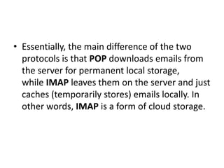 • Essentially, the main difference of the two
protocols is that POP downloads emails from
the server for permanent local storage,
while IMAP leaves them on the server and just
caches (temporarily stores) emails locally. In
other words, IMAP is a form of cloud storage.
 