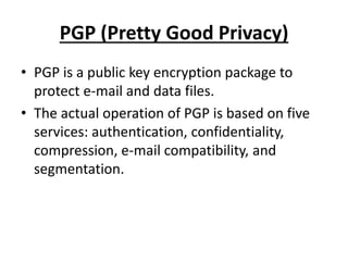 PGP (Pretty Good Privacy)
• PGP is a public key encryption package to
protect e-mail and data files.
• The actual operation of PGP is based on five
services: authentication, confidentiality,
compression, e-mail compatibility, and
segmentation.
 