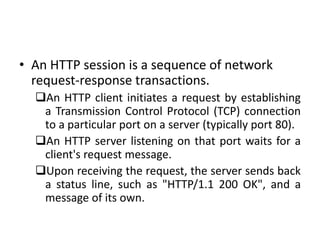 • An HTTP session is a sequence of network
request-response transactions.
An HTTP client initiates a request by establishing
a Transmission Control Protocol (TCP) connection
to a particular port on a server (typically port 80).
An HTTP server listening on that port waits for a
client's request message.
Upon receiving the request, the server sends back
a status line, such as "HTTP/1.1 200 OK", and a
message of its own.
 