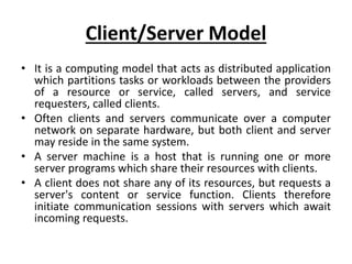 Client/Server Model
• It is a computing model that acts as distributed application
which partitions tasks or workloads between the providers
of a resource or service, called servers, and service
requesters, called clients.
• Often clients and servers communicate over a computer
network on separate hardware, but both client and server
may reside in the same system.
• A server machine is a host that is running one or more
server programs which share their resources with clients.
• A client does not share any of its resources, but requests a
server's content or service function. Clients therefore
initiate communication sessions with servers which await
incoming requests.
 