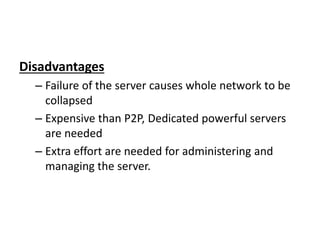 Disadvantages
– Failure of the server causes whole network to be
collapsed
– Expensive than P2P, Dedicated powerful servers
are needed
– Extra effort are needed for administering and
managing the server.
 