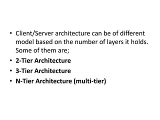 • Client/Server architecture can be of different
model based on the number of layers it holds.
Some of them are;
• 2-Tier Architecture
• 3-Tier Architecture
• N-Tier Architecture (multi-tier)
 
