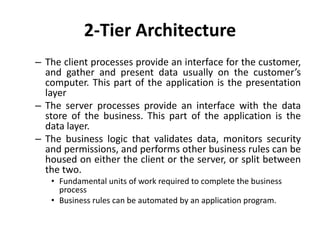 2-Tier Architecture
– The client processes provide an interface for the customer,
and gather and present data usually on the customer’s
computer. This part of the application is the presentation
layer
– The server processes provide an interface with the data
store of the business. This part of the application is the
data layer.
– The business logic that validates data, monitors security
and permissions, and performs other business rules can be
housed on either the client or the server, or split between
the two.
• Fundamental units of work required to complete the business
process
• Business rules can be automated by an application program.
 