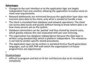 Advantages
• Changes to the user interface or to the application logic are largely
independent from one another, allowing the application to evolve easily to
meet new requirements.
• Network bottlenecks are minimized because the application layer does not
transmit extra data to the client, only what is needed to handle a task.
• The client is insulated from database and network operations. The client
can access data easily and quickly without having to know where data is or
how many servers are on the system.
• Database connections can be 'pooled' and thus shared by several users,
which greatly reduces the cost associated with per-user licensing.
• The organization has database independence because the data layer is
written using standard SQL which is platform independent. The enterprise
is not tied to vendor-specific stored procedures.
• The application layer can be written in standard third or fourth generation
languages, such as ASP, PHP with which the organization's in-house
programmers are experienced.
•
Disadvantages
• difficult to program and test an N-tier architecture due to its increased
complexity.
 