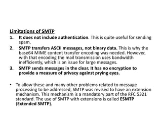 Limitations of SMTP
1. It does not include authentication. This is quite useful for sending
spam.
2. SMTP transfers ASCII messages, not binary data. This is why the
base64 MIME content transfer encoding was needed. However,
with that encoding the mail transmission uses bandwidth
inefficiently, which is an issue for large messages.
3. SMTP sends messages in the clear. It has no encryption to
provide a measure of privacy against prying eyes.
• To allow these and many other problems related to message
processing to be addressed, SMTP was revised to have an extension
mechanism. This mechanism is a mandatory part of the RFC 5321
standard. The use of SMTP with extensions is called ESMTP
(Extended SMTP).
 