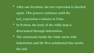  After one iteration, the test expression is checked
again. This process continues until the
test_expression evaluates to False.
 In Python, the body of the while loop is
determined through indentation.
 The statements inside the while starts with
indentation and the first unindented line marks
the end.
 