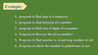 Example:
1. program to find sum of n numbers:
2. program to find factorial of a number
3. program to find sum of digits of a number:
4. Program to Reverse the given number:
5. Program to find number is Armstrong number or not
6. Program to check the number is palindrome or not
 