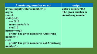 Armstrong number or not output
n=eval(input("enter a number"))
org=n
sum=0
while(n>0):
a=n%10
sum=sum+a*a*a
n=n//10
if(sum==org):
print("The given number is Armstrong
number")
else:
print("The given number is not Armstrong
number")
enter a number153
The given number is
Armstrong number
 