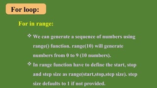For loop:
For in range:
 We can generate a sequence of numbers using
range() function. range(10) will generate
numbers from 0 to 9 (10 numbers).
 In range function have to define the start, stop
and step size as range(start,stop,step size). step
size defaults to 1 if not provided.
 